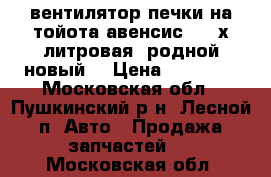 вентилятор печки на тойота авенсис 1 2-х литровая, родной новый. › Цена ­ 15 000 - Московская обл., Пушкинский р-н, Лесной п. Авто » Продажа запчастей   . Московская обл.